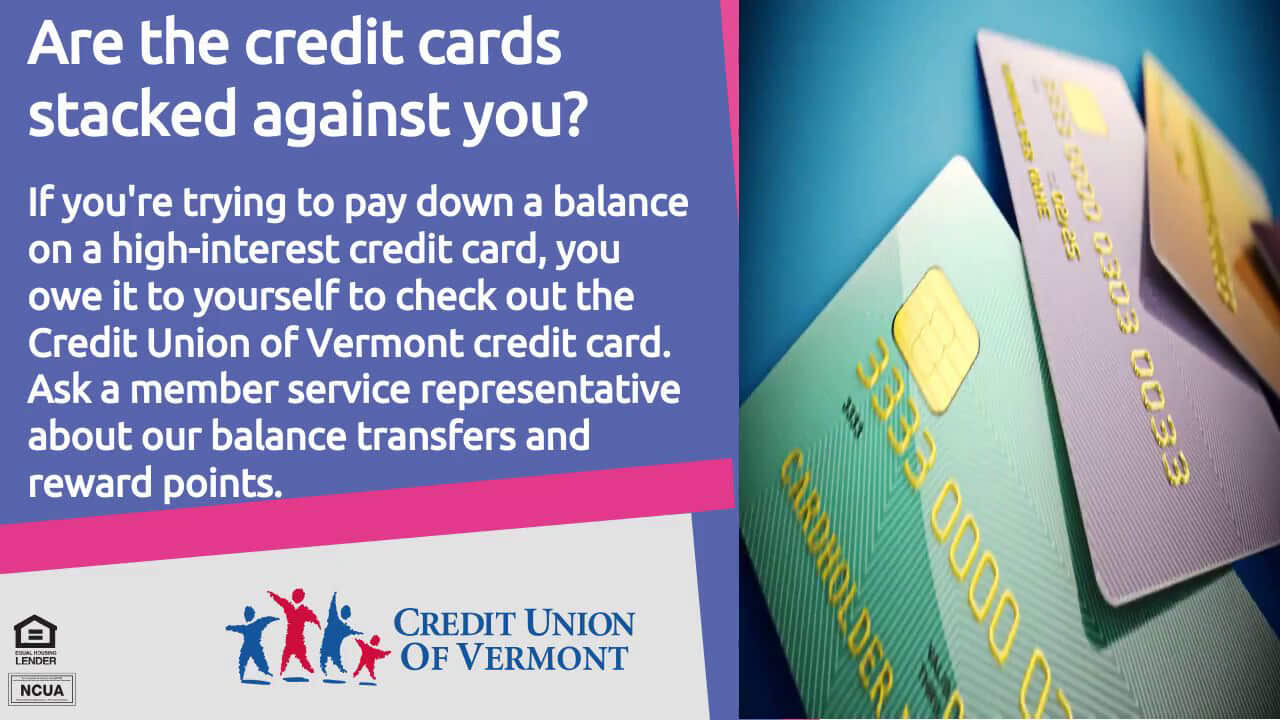 Are the credit cards stacked against you? If you're trying to pay down a balance on a high-interest credit card, you owe it to yourself to check out the Credit Union of Vermont credit card. Ask a member service representative about our balance transfers and reward points.