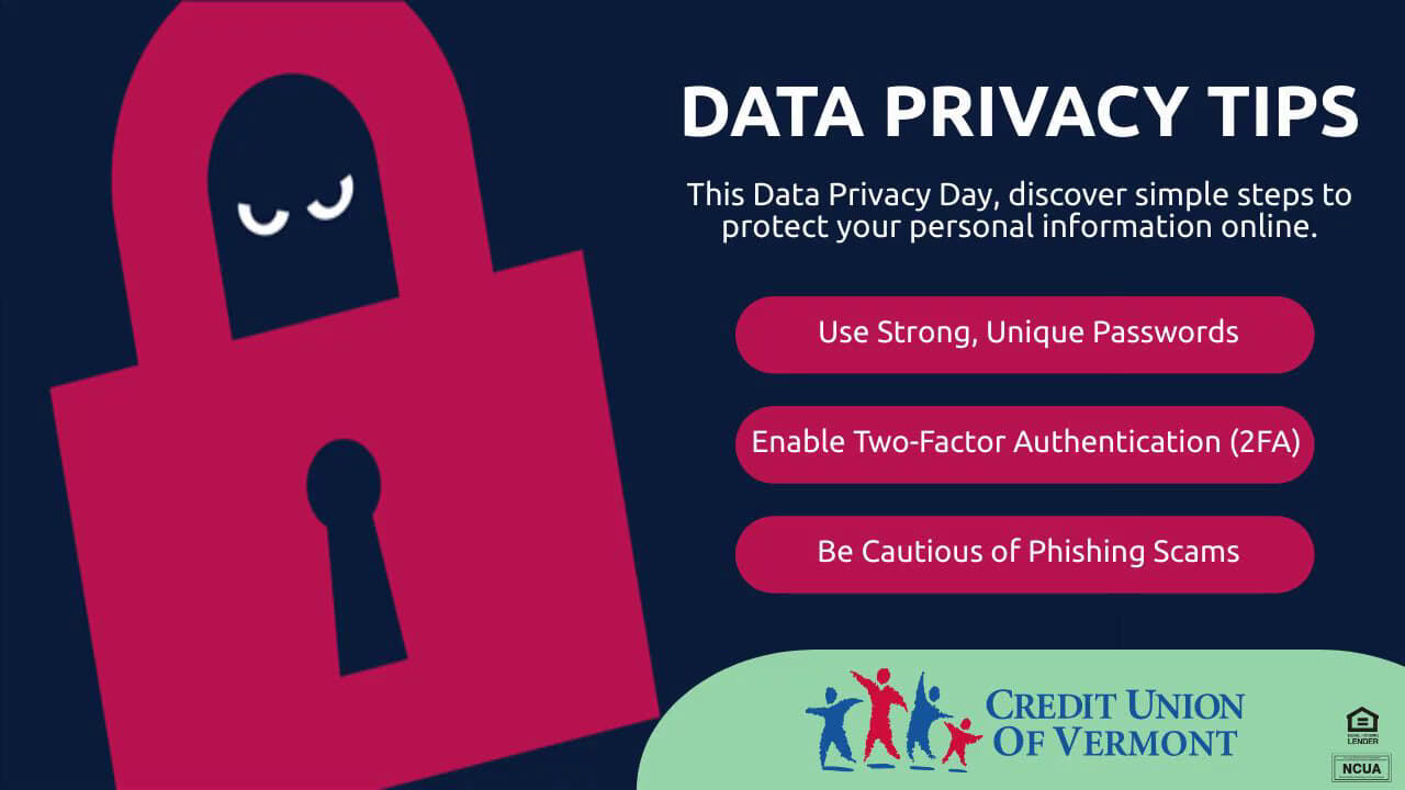 DATA PRIVACY TIPS
This Data Privacy Day, discover simple steps to protect your personal information online.
- Use Strong, Unique Passwords
- Enable Two-Factor Authentication (2FA)
- Be Cautious of Phishing Scams