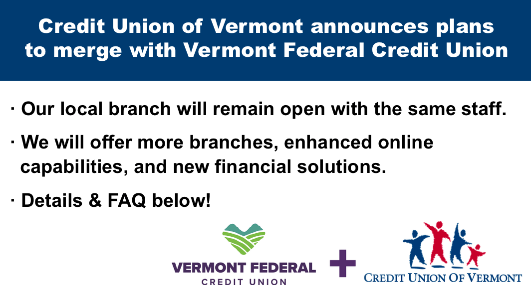 Credit Union of Vermont announces plans to merge with Vermont Federal Credit Union
• Our local branch will remain open with the same staff.
• We will offer more branches, enhanced online capabilities, and new financial solutions.
• Details & FAQ below!