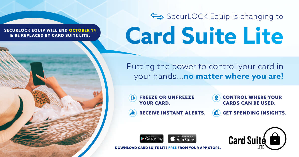 SECURLOCK EQUIP WILL END OCTOBER 14 & BE REPLACED BY CARD SUITE LITE.
Putting the power to control your card in your hands... no matter where you are!
• FREEZE OR UNFREEZE YOUR CARD.
• CONTROL WHERE YOUR CARDS CAN BE USED.
• RECEIVE INSTANT ALERTS.
• GET SPENDING INSIGHTS.
DOWNLOAD CARD SUITE LITE FREE FROM YOUR APP STORE.