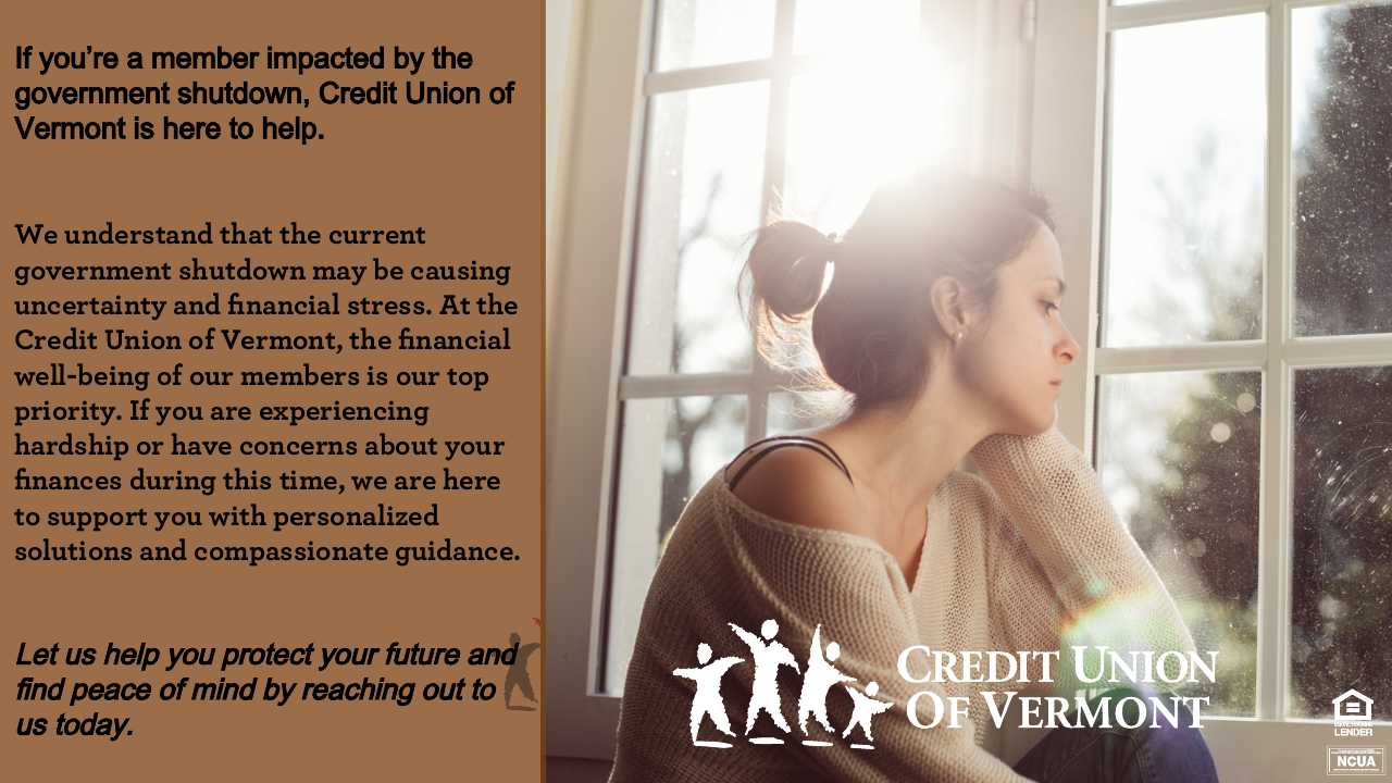 If you're a member impacted by the government shutdown, Credit Union of Vermont is here to help.
We understand that the current government shutdown may be causing uncertainty and financial stress. At the Credit Union of Vermont, the financial well-being of our members is our top priority. If you are experiencing hardship or have concerns about your finances during this time, we are here to support you with personalized solutions and compassionate guidance.
Let us help you protect your future and find peace of mind by reaching out to us today.