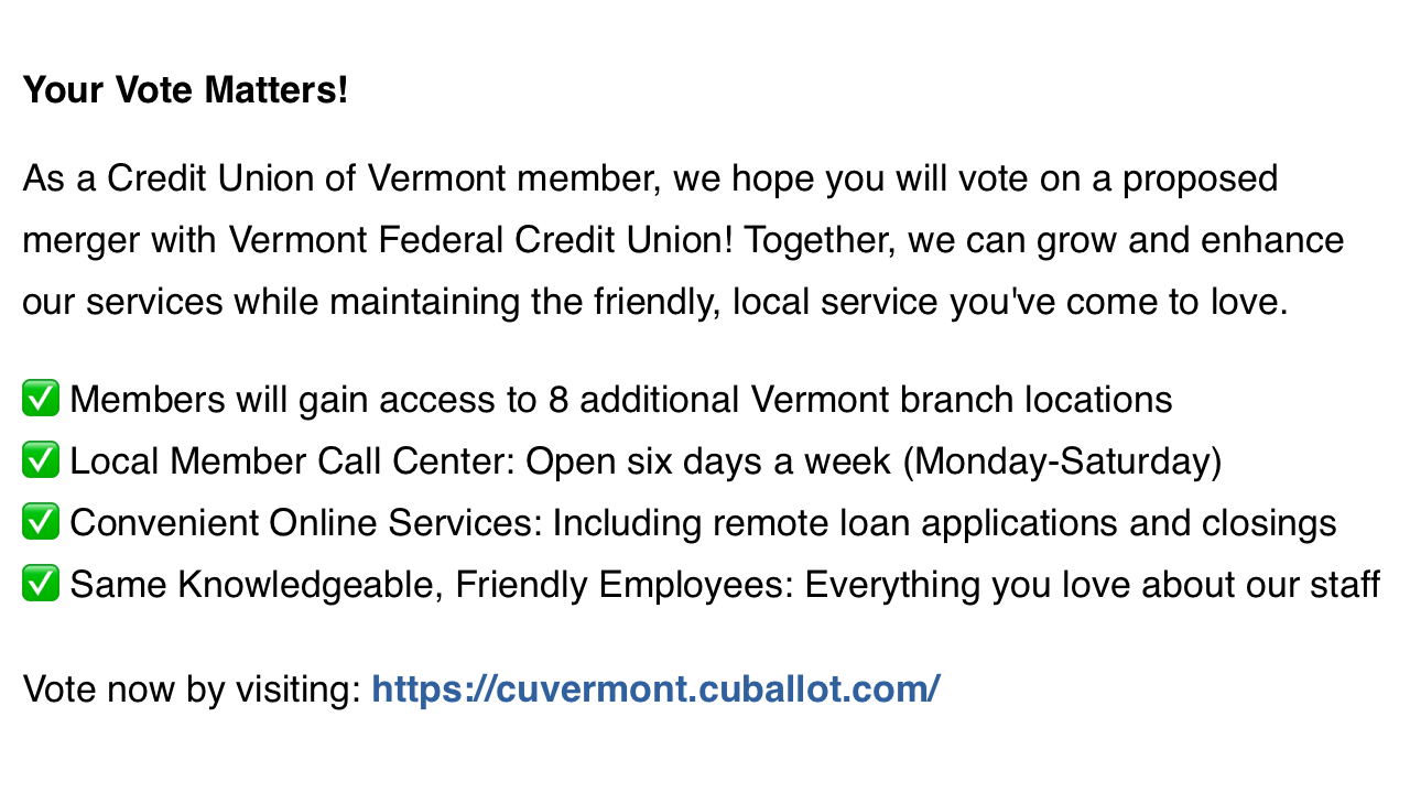 Your Vote Matters!
As a Credit Union of Vermont member, we hope you will vote on a proposed merger with Vermont Federal Credit Union! Together, we can grow and enhance our services while maintaining the friendly, local service you've come to love.
- Members will gain access to 8 additional Vermont branch locations
- Local Member Call Center: Open six days a week (Monday-Saturday)
- Convenient Online Services: Including remote loan applications and closings
- Same Knowledgeable, Friendly Employees: Everything you love about our staff
Vote now by visiting: https://cuvermont.cuballot.com/